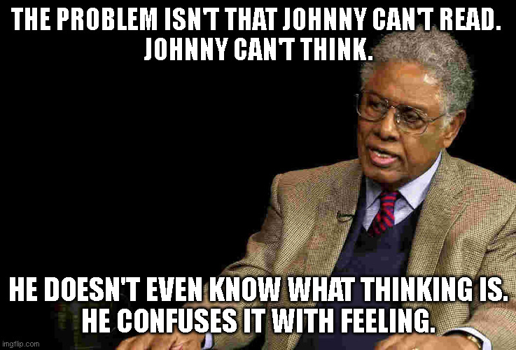 Thomas Sowell Johnny can't think | THE PROBLEM ISN'T THAT JOHNNY CAN'T READ. 
JOHNNY CAN'T THINK. HE DOESN'T EVEN KNOW WHAT THINKING IS.
HE CONFUSES IT WITH FEELING. | image tagged in thomas sowell | made w/ Imgflip meme maker
