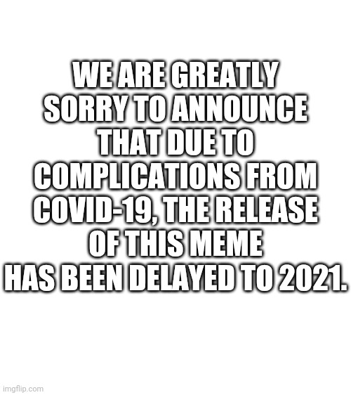 Blank White Template | WE ARE GREATLY SORRY TO ANNOUNCE THAT DUE TO COMPLICATIONS FROM COVID-19, THE RELEASE OF THIS MEME HAS BEEN DELAYED TO 2021. | image tagged in blank white template | made w/ Imgflip meme maker