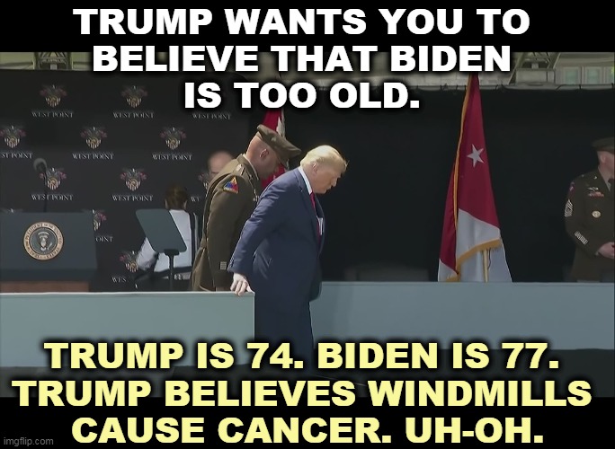 Trump's been psychotic all his life. Now he's old and psychotic. Biden's in far better shape. | TRUMP WANTS YOU TO 
BELIEVE THAT BIDEN 
IS TOO OLD. TRUMP IS 74. BIDEN IS 77. 
TRUMP BELIEVES WINDMILLS 
CAUSE CANCER. UH-OH. | image tagged in trump ramp west point old sick bent,biden,old,trump,psycho,psychopath | made w/ Imgflip meme maker