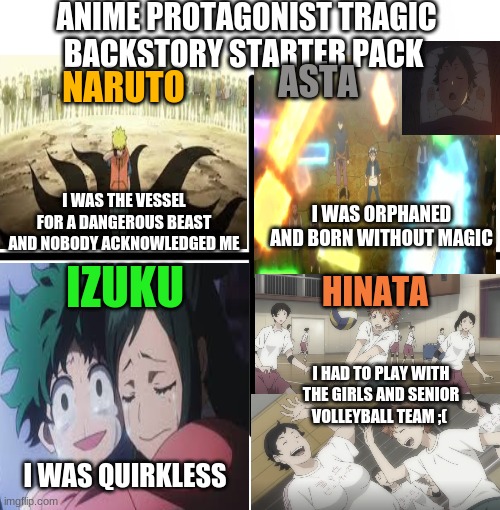 Was I the only person who thought Hinata´s backstory was kind of lame? (For a shonen) | ANIME PROTAGONIST TRAGIC BACKSTORY STARTER PACK; ASTA; NARUTO; I WAS THE VESSEL FOR A DANGEROUS BEAST AND NOBODY ACKNOWLEDGED ME; I WAS ORPHANED AND BORN WITHOUT MAGIC; IZUKU; HINATA; I HAD TO PLAY WITH THE GIRLS AND SENIOR VOLLEYBALL TEAM ;(; I WAS QUIRKLESS | image tagged in blank starter pack,anime,haikyuu,my hero academia,naruto,black clover | made w/ Imgflip meme maker