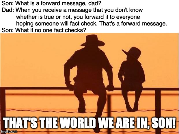 What is a forward message dad | Son: What is a forward message, dad?
Dad: When you receive a message that you don't know 
         whether is true or not, you forward it to everyone 
         hoping someone will fact check. That's a forward message.
Son: What if no one fact checks? THAT'S THE WORLD WE ARE IN, SON! | image tagged in cowboy father son | made w/ Imgflip meme maker