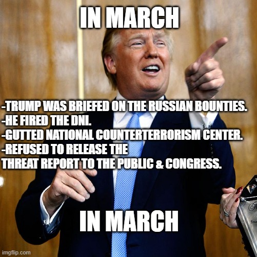 He knew. | IN MARCH; -TRUMP WAS BRIEFED ON THE RUSSIAN BOUNTIES.
-HE FIRED THE DNI.
-GUTTED NATIONAL COUNTERTERRORISM CENTER.
-REFUSED TO RELEASE THE THREAT REPORT TO THE PUBLIC & CONGRESS. IN MARCH | image tagged in donal trump birthday,donald trump is an idiot,treason | made w/ Imgflip meme maker