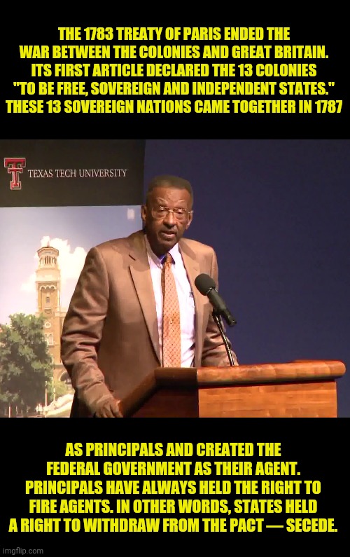 WALTER WILLIAMS: Historical ignorance on states' right to secede. | THE 1783 TREATY OF PARIS ENDED THE WAR BETWEEN THE COLONIES AND GREAT BRITAIN. ITS FIRST ARTICLE DECLARED THE 13 COLONIES "TO BE FREE, SOVEREIGN AND INDEPENDENT STATES." THESE 13 SOVEREIGN NATIONS CAME TOGETHER IN 1787; AS PRINCIPALS AND CREATED THE FEDERAL GOVERNMENT AS THEIR AGENT. PRINCIPALS HAVE ALWAYS HELD THE RIGHT TO FIRE AGENTS. IN OTHER WORDS, STATES HELD A RIGHT TO WITHDRAW FROM THE PACT — SECEDE. | image tagged in walter e williams,secession,political meme,states right,ignorance | made w/ Imgflip meme maker