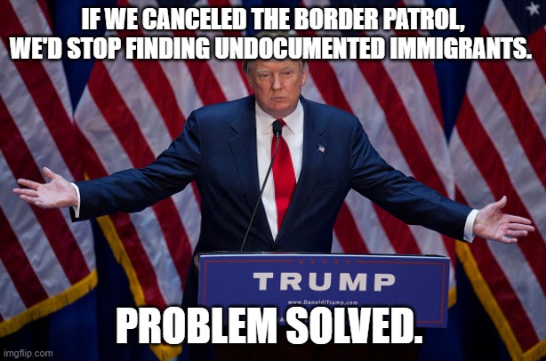 Donald Trump | IF WE CANCELED THE BORDER PATROL, WE'D STOP FINDING UNDOCUMENTED IMMIGRANTS. PROBLEM SOLVED. | image tagged in donald trump | made w/ Imgflip meme maker