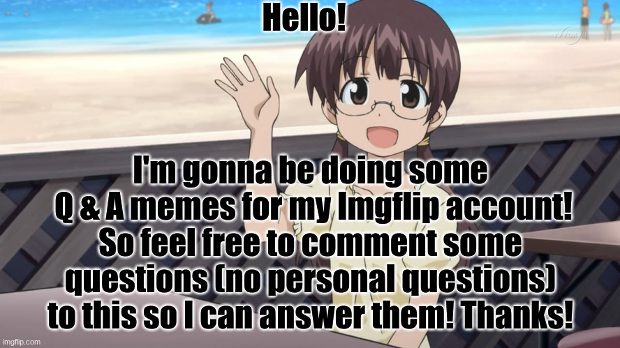 I'll pick 8 comments and answer them each day. putting 4 comments into 2 separate memes. (ask me about myself, fave thing, etc.) | Hello! I'm gonna be doing some
 Q & A memes for my Imgflip account! So feel free to comment some questions (no personal questions) to this so I can answer them! Thanks! | image tagged in questions,me,happy,announcement | made w/ Imgflip meme maker
