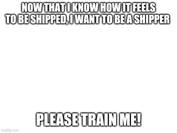 Please! | NOW THAT I KNOW HOW IT FEELS TO BE SHIPPED, I WANT TO BE A SHIPPER; PLEASE TRAIN ME! | image tagged in blank white template,not a ship | made w/ Imgflip meme maker