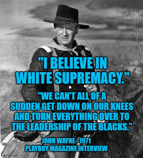 In His Own Words. | "I BELIEVE IN WHITE SUPREMACY."; "WE CAN’T ALL OF A SUDDEN GET DOWN ON OUR KNEES AND TURN EVERYTHING OVER TO THE LEADERSHIP OF THE BLACKS.”; JOHN WAYNE--1971
PLAYBOY MAGAZINE INTERVIEW | image tagged in politics | made w/ Imgflip meme maker
