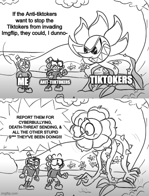 For fucks sake, ever heard of 911 aka Global Mods!? | If the Anti-tiktokers want to stop the Tiktokers from invading Imgflip, they could, I dunno-; TIKTOKERS; ANIT-TIIKTOKERS; ME; REPORT THEM FOR CYBERBULLYING, DEATH-THREAT SENDING, & ALL THE OTHER STUPID S*** THEY'VE BEEN DOING!!! | image tagged in mugman yells at cuphead  caggney | made w/ Imgflip meme maker