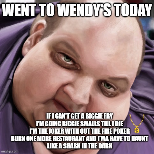 Biggie Miles | WENT TO WENDY'S TODAY; IF I CAN'T GET A BIGGIE FRY I'M GOING BIGGIE SMALLS TILL I DIE
I'M THE JOKER WITH OUT THE FIRE POKER
BURN ONE MORE RESTAURANT AND I'MA HAVE TO HAUNT
LIKE A SHARK IN THE DARK | image tagged in fat guy frank,funny,funny memes,memes | made w/ Imgflip meme maker