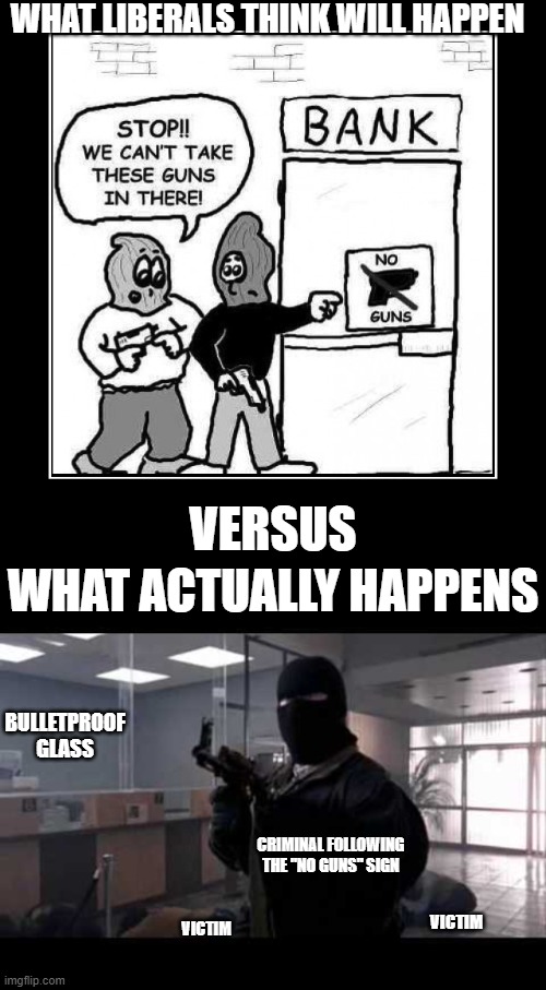 No guns, no problems? | WHAT LIBERALS THINK WILL HAPPEN; VERSUS; WHAT ACTUALLY HAPPENS; BULLETPROOF GLASS; CRIMINAL FOLLOWING THE "NO GUNS" SIGN; VICTIM; VICTIM | image tagged in for the last time  gun laws don't work,bank robber | made w/ Imgflip meme maker