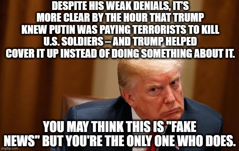 What country do YOU support? | DESPITE HIS WEAK DENIALS, IT’S MORE CLEAR BY THE HOUR THAT TRUMP KNEW PUTIN WAS PAYING TERRORISTS TO KILL U.S. SOLDIERS – AND TRUMP HELPED COVER IT UP INSTEAD OF DOING SOMETHING ABOUT IT. YOU MAY THINK THIS IS "FAKE NEWS" BUT YOU'RE THE ONLY ONE WHO DOES. | image tagged in vladimir putin,russia,donald trump,terrorist,traitor,fake news | made w/ Imgflip meme maker