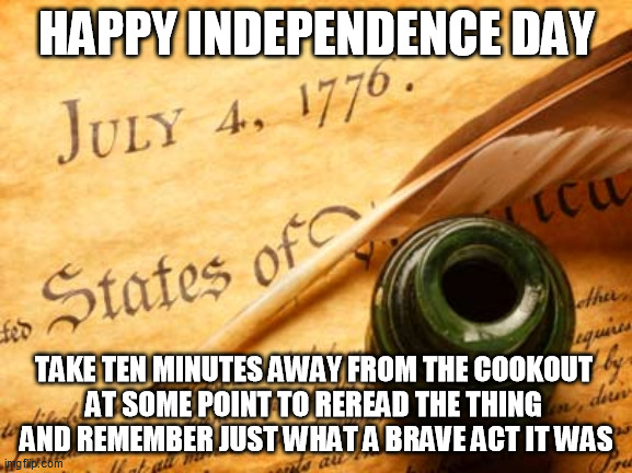 More people in the rest of the world probably recognize the Declaration's brilliance than those to whom it was preciously gifted | HAPPY INDEPENDENCE DAY; TAKE TEN MINUTES AWAY FROM THE COOKOUT 
AT SOME POINT TO REREAD THE THING 
AND REMEMBER JUST WHAT A BRAVE ACT IT WAS | image tagged in declaration of independence,fourth of july,national holiday,political freedoms,national treasure,united states of america | made w/ Imgflip meme maker