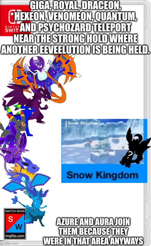 I’ll start this when it’s not 1 in the morning | GIGA, ROYAL, DRACEON, HEXEON, VENOMEON, QUANTUM, AND PSYCHOZARD TELEPORT NEAR THE STRONG HOLD WHERE ANOTHER EEVEELUTION IS BEING HELD. AZURE AND AURA JOIN THEM BECAUSE THEY WERE IN THAT AREA ANYWAYS | image tagged in switch wars template | made w/ Imgflip meme maker