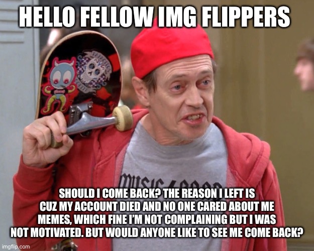 Steve Buscemi Fellow Kids |  HELLO FELLOW IMG FLIPPERS; SHOULD I COME BACK? THE REASON I LEFT IS CUZ MY ACCOUNT DIED AND NO ONE CARED ABOUT ME MEMES, WHICH FINE I’M NOT COMPLAINING BUT I WAS NOT MOTIVATED. BUT WOULD ANYONE LIKE TO SEE ME COME BACK? | image tagged in steve buscemi fellow kids | made w/ Imgflip meme maker