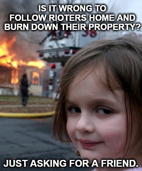 Is it wrong to follow rioters home and burn their property? | IS IT WRONG TO FOLLOW RIOTERS HOME AND BURN DOWN THEIR PROPERTY? JUST ASKING FOR A FRIEND. | image tagged in disaster girl,antifa,black lives matter,riots,rioters,revenge | made w/ Imgflip meme maker
