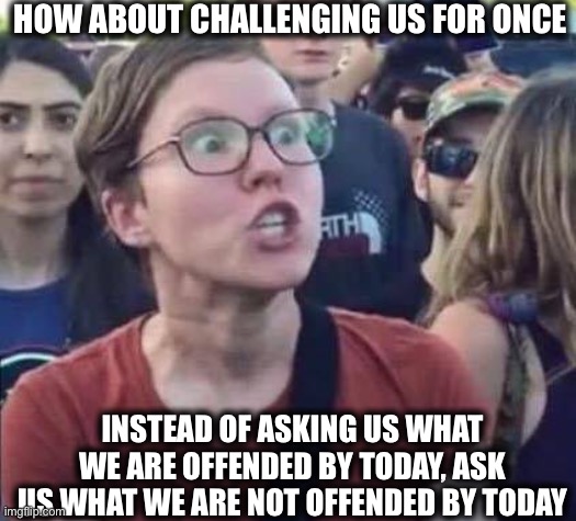 Angry Liberal | HOW ABOUT CHALLENGING US FOR ONCE; INSTEAD OF ASKING US WHAT WE ARE OFFENDED BY TODAY, ASK US WHAT WE ARE NOT OFFENDED BY TODAY | image tagged in angry liberal,liberal logic,libtards,offended | made w/ Imgflip meme maker