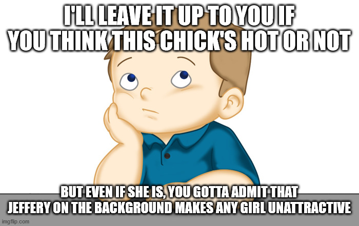 Thinking boy | I'LL LEAVE IT UP TO YOU IF YOU THINK THIS CHICK'S HOT OR NOT BUT EVEN IF SHE IS, YOU GOTTA ADMIT THAT JEFFERY ON THE BACKGROUND MAKES ANY GI | image tagged in thinking boy | made w/ Imgflip meme maker