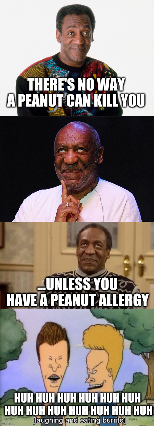 confused cosby | THERE'S NO WAY A PEANUT CAN KILL YOU; ...UNLESS YOU HAVE A PEANUT ALLERGY; HUH HUH HUH HUH HUH HUH 
HUH HUH HUH HUH HUH HUH HUH | image tagged in bill cosby | made w/ Imgflip meme maker