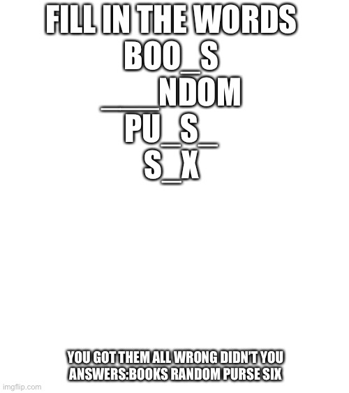Blank White Template | FILL IN THE WORDS
BOO_S
___NDOM
PU_S_
S_X; YOU GOT THEM ALL WRONG DIDN’T YOU
ANSWERS:BOOKS RANDOM PURSE SIX | image tagged in blank white template | made w/ Imgflip meme maker