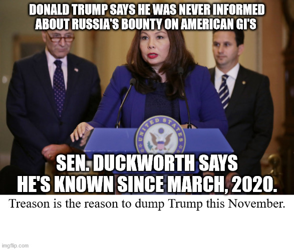 Apparently she's got some damning reports about Trump being briefed on this subject last March | DONALD TRUMP SAYS HE WAS NEVER INFORMED ABOUT RUSSIA'S BOUNTY ON AMERICAN GI'S; SEN. DUCKWORTH SAYS HE'S KNOWN SINCE MARCH, 2020. Treason is the reason to dump Trump this November. | image tagged in sen tammy duckworth,trump and treason | made w/ Imgflip meme maker