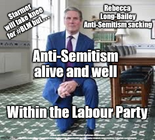 Starmer - Anti-Semitism | Starmer 
will take knee 
for #BLM but . . . Rebecca 
Long-Bailey
Anti-Semitism sacking; Anti-Semitism 
alive and well; Within the Labour Party; #Labour #gtto #LabourLeader #wearecorbyn #KeirStarmer #AngelaRayner #LisaNandy #cultofcorbyn #labourisdead #toriesout #Momentum #Momentumkids #socialistsunday #stopboris #nevervotelabour #Labourleak #socialistanyday | image tagged in starmer rebecca long-bailey,labourisdead,cultofcorbyn,anti-semitism racism,blm blacklivesmatter,momentum lansman unions | made w/ Imgflip meme maker