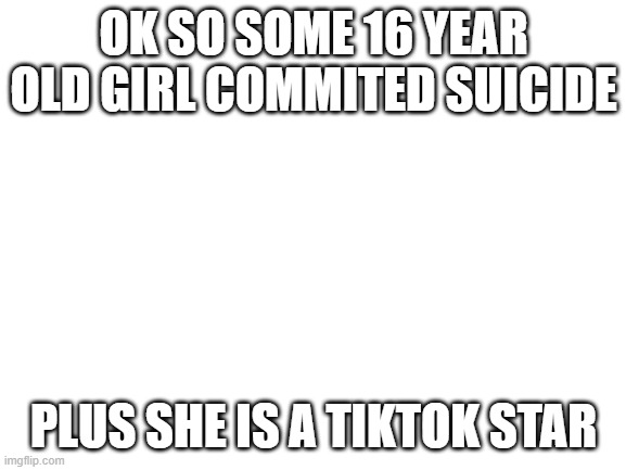 Blank White Template | OK SO SOME 16 YEAR OLD GIRL COMMITED SUICIDE; PLUS SHE IS A TIKTOK STAR | image tagged in blank white template | made w/ Imgflip meme maker