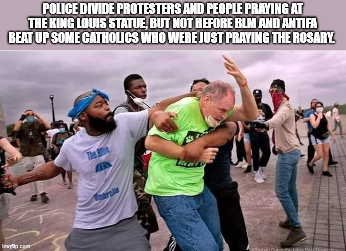 Wanna perpetuate stereotypes? Cause this is how you perpetuate stereotypes. | POLICE DIVIDE PROTESTERS AND PEOPLE PRAYING AT THE KING LOUIS STATUE, BUT NOT BEFORE BLM AND ANTIFA BEAT UP SOME CATHOLICS WHO WERE JUST PRAYING THE ROSARY. | image tagged in antifa,blm,black lives matter,politics,political meme | made w/ Imgflip meme maker