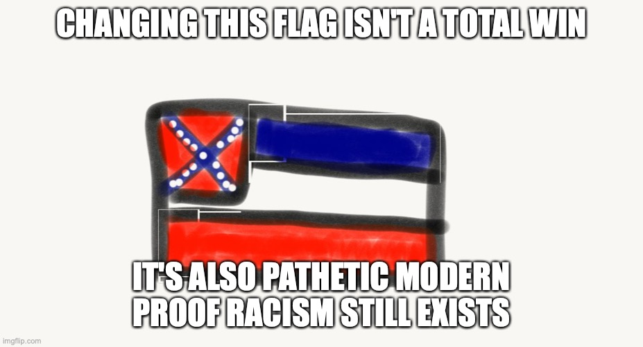 The vote in the Mississippi House was 91 in favor of removal and 23 opposed. The vote in the Senate was 37-14. | CHANGING THIS FLAG ISN'T A TOTAL WIN; IT'S ALSO PATHETIC MODERN PROOF RACISM STILL EXISTS | image tagged in mississippi | made w/ Imgflip meme maker