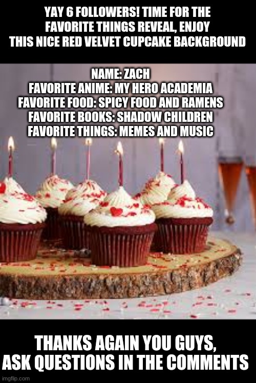 Yay | YAY 6 FOLLOWERS! TIME FOR THE FAVORITE THINGS REVEAL, ENJOY THIS NICE RED VELVET CUPCAKE BACKGROUND; NAME: ZACH
FAVORITE ANIME: MY HERO ACADEMIA
FAVORITE FOOD: SPICY FOOD AND RAMENS
FAVORITE BOOKS: SHADOW CHILDREN
FAVORITE THINGS: MEMES AND MUSIC; THANKS AGAIN YOU GUYS, ASK QUESTIONS IN THE COMMENTS | image tagged in celebration | made w/ Imgflip meme maker