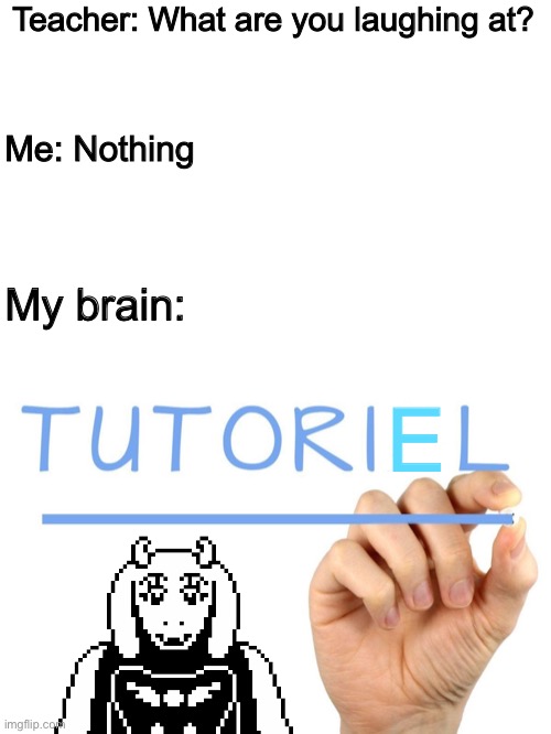 T u t o r i a l | Teacher: What are you laughing at? Me: Nothing; My brain:; E | image tagged in memes,funny,toriel,undertale,puns,teacher what are you laughing at | made w/ Imgflip meme maker