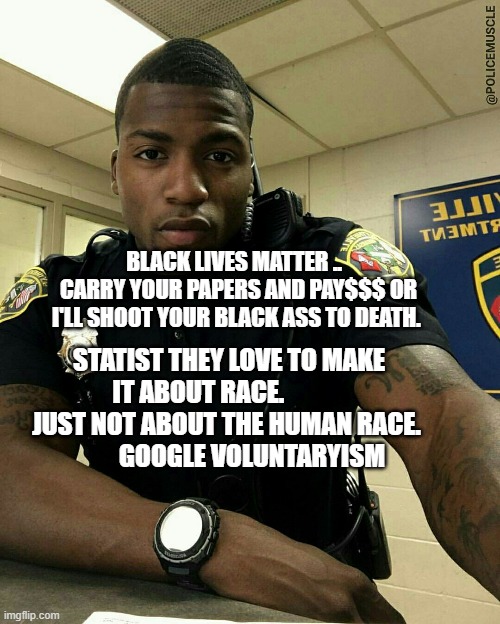 The Black Cop | BLACK LIVES MATTER ..   CARRY YOUR PAPERS AND PAY$$$ OR I'LL SHOOT YOUR BLACK ASS TO DEATH. STATIST THEY LOVE TO MAKE IT ABOUT RACE.             JUST NOT ABOUT THE HUMAN RACE.               GOOGLE VOLUNTARYISM | image tagged in the black cop | made w/ Imgflip meme maker