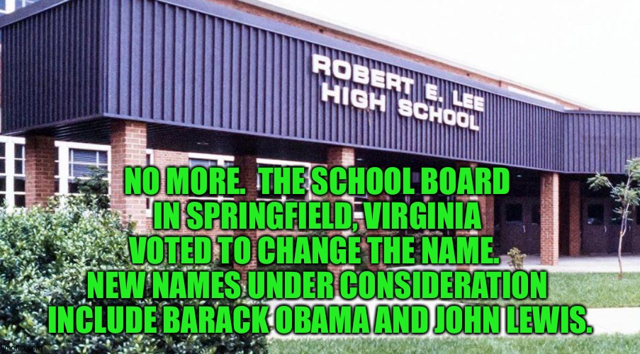 It's about time. | NO MORE.  THE SCHOOL BOARD 
IN SPRINGFIELD, VIRGINIA 
VOTED TO CHANGE THE NAME.  
NEW NAMES UNDER CONSIDERATION 
INCLUDE BARACK OBAMA AND JOHN LEWIS. | image tagged in r e lee hs | made w/ Imgflip meme maker