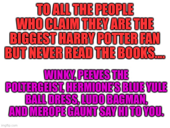 Who here read the books besides me? | TO ALL THE PEOPLE WHO CLAIM THEY ARE THE BIGGEST HARRY POTTER FAN BUT NEVER READ THE BOOKS.... WINKY, PEEVES THE POLTERGEIST, HERMIONE’S BLUE YULE BALL DRESS, LUDO BAGMAN, AND MEROPE GAUNT SAY HI TO YOU. | image tagged in blank white template | made w/ Imgflip meme maker