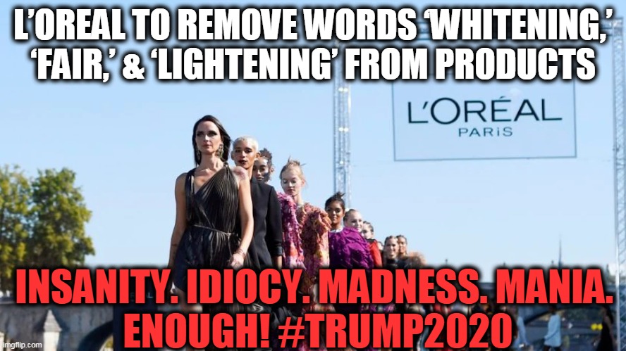 Progressive Idiocracy | L’OREAL TO REMOVE WORDS ‘WHITENING,’ ‘FAIR,’ & ‘LIGHTENING’ FROM PRODUCTS; INSANITY. IDIOCY. MADNESS. MANIA. 
ENOUGH! #TRUMP2020 | image tagged in politics,political meme,liberalism,progressives,democratic party,democrats | made w/ Imgflip meme maker