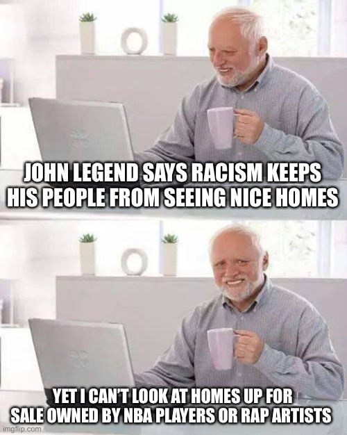 Hide the Pain Harold Meme | JOHN LEGEND SAYS RACISM KEEPS HIS PEOPLE FROM SEEING NICE HOMES; YET I CAN’T LOOK AT HOMES UP FOR SALE OWNED BY NBA PLAYERS OR RAP ARTISTS | image tagged in memes,hide the pain harold | made w/ Imgflip meme maker