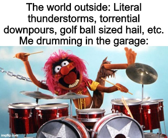 not kidding i got a severe emergency alert the weather is so bad | The world outside: Literal thunderstorms, torrential downpours, golf ball sized hail, etc.
Me drumming in the garage: | image tagged in drummer | made w/ Imgflip meme maker