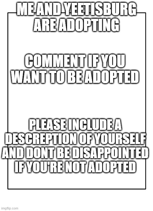 Blank Template | ME AND YEETISBURG ARE ADOPTING; COMMENT IF YOU WANT TO BE ADOPTED; PLEASE INCLUDE A DESCREPTION OF YOURSELF AND DONT BE DISAPPOINTED IF YOU'RE NOT ADOPTED | image tagged in blank template | made w/ Imgflip meme maker