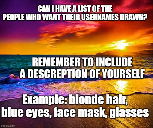 Beautiful Sunset | CAN I HAVE A LIST OF THE PEOPLE WHO WANT THEIR USERNAMES DRAWN? REMEMBER TO INCLUDE A DESCREPTION OF YOURSELF; Example: blonde hair, blue eyes, face mask, glasses | image tagged in beautiful sunset | made w/ Imgflip meme maker