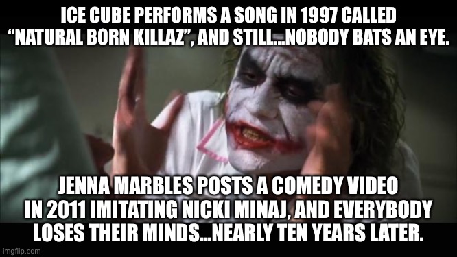 Cancel Culture is so stupid it is funny | ICE CUBE PERFORMS A SONG IN 1997 CALLED “NATURAL BORN KILLAZ”, AND STILL...NOBODY BATS AN EYE. JENNA MARBLES POSTS A COMEDY VIDEO IN 2011 IMITATING NICKI MINAJ, AND EVERYBODY LOSES THEIR MINDS...NEARLY TEN YEARS LATER. | image tagged in memes,and everybody loses their minds,cancel culture,funny,racist,internet | made w/ Imgflip meme maker