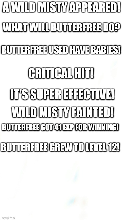Misty fainted | A WILD MISTY APPEARED! WHAT WILL BUTTERFREE DO? BUTTERFREE USED HAVE BABIES! CRITICAL HIT! IT'S SUPER EFFECTIVE! WILD MISTY FAINTED! BUTTERFREE GOT 41 EXP FOR WINNING! BUTTERFREE GREW TO LEVEL 12! | image tagged in blank pokemon meme | made w/ Imgflip meme maker