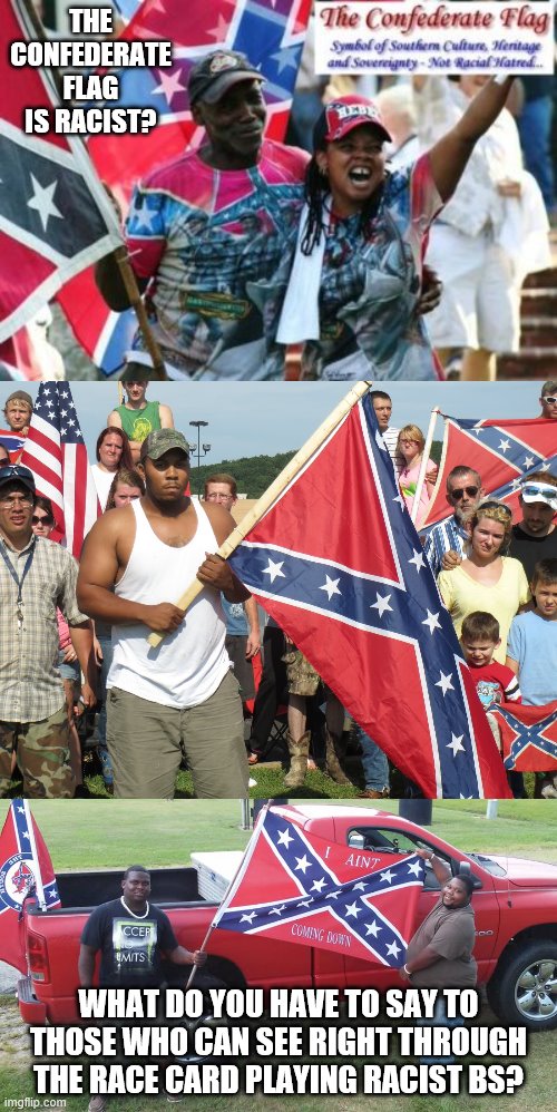 It is not racist. No color or image on that flag conveys it. Not that hard to comprehend. | THE CONFEDERATE FLAG IS RACIST? WHAT DO YOU HAVE TO SAY TO THOSE WHO CAN SEE RIGHT THROUGH THE RACE CARD PLAYING RACIST BS? | image tagged in stupid liberals,confederate flag,heritage,not racist | made w/ Imgflip meme maker