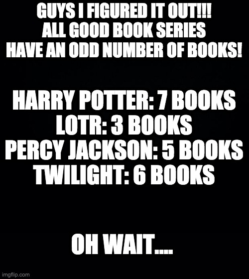 DONT GET MAD AT ME THIS IS JUST A JOKE GUYS AND A REPOST | GUYS I FIGURED IT OUT!!!
ALL GOOD BOOK SERIES HAVE AN ODD NUMBER OF BOOKS! HARRY POTTER: 7 BOOKS
LOTR: 3 BOOKS
PERCY JACKSON: 5 BOOKS
TWILIGHT: 6 BOOKS; OH WAIT.... | image tagged in black background,harry potter,lord of the rings,percy jackson,twilight | made w/ Imgflip meme maker