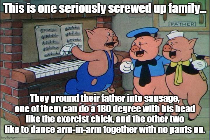 Pervy Porkchops | This is one seriously screwed up family... They ground their father into sausage, one of them can do a 180 degree with his head like the exorcist chick, and the other two like to dance arm-in-arm together with no pants on. | image tagged in three little pigs | made w/ Imgflip meme maker