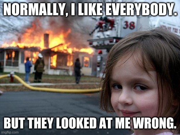 The World Now | NORMALLY, I LIKE EVERYBODY. BUT THEY LOOKED AT ME WRONG. | image tagged in disaster girl,in a nutshell | made w/ Imgflip meme maker