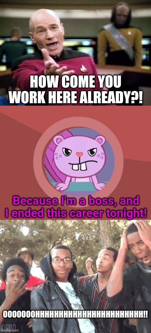 I'm a BOSS!! | HOW COME YOU WORK HERE ALREADY?! Because I'm a boss, and I ended this career tonight! OOOOOOOHHHHHHHHHHHHHHHHHHHHHHH!! | image tagged in memes,picard wtf,u rekt m8,jealousy toothy htf,funny,get rekt | made w/ Imgflip meme maker