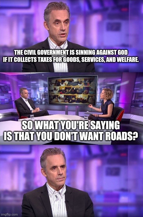 Jordan Peterson on the Biblical Role of Government | THE CIVIL GOVERNMENT IS SINNING AGAINST GOD IF IT COLLECTS TAXES FOR GOODS, SERVICES, AND WELFARE. SO WHAT YOU'RE SAYING IS THAT YOU DON'T WANT ROADS? | image tagged in jordan peterson vs feminist interviewer,big government,government,romans,welfare,church | made w/ Imgflip meme maker