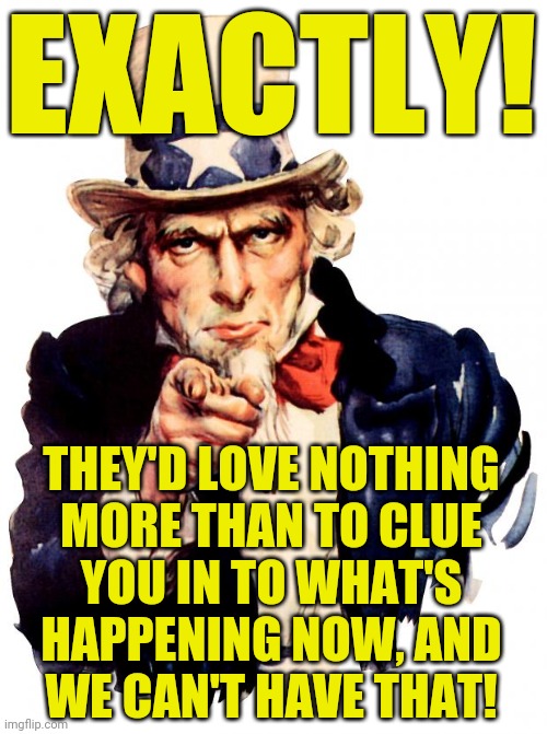 Uncle Sam Meme | EXACTLY! THEY'D LOVE NOTHING
MORE THAN TO CLUE
YOU IN TO WHAT'S
HAPPENING NOW, AND
WE CAN'T HAVE THAT! | image tagged in memes,uncle sam | made w/ Imgflip meme maker