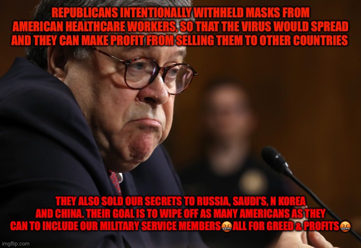 Bill Barr | REPUBLICANS INTENTIONALLY WITHHELD MASKS FROM AMERICAN HEALTHCARE WORKERS, SO THAT THE VIRUS WOULD SPREAD AND THEY CAN MAKE PROFIT FROM SELLING THEM TO OTHER COUNTRIES; THEY ALSO SOLD OUR SECRETS TO RUSSIA, SAUDI’S, N KOREA AND CHINA. THEIR GOAL IS TO WIPE OFF AS MANY AMERICANS AS THEY CAN TO INCLUDE OUR MILITARY SERVICE MEMBERS🤬ALL FOR GREED & PROFITS🤬 | image tagged in bill barr | made w/ Imgflip meme maker