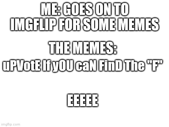 uPVotE If yOU caN FinD The "F" | ME: GOES ON TO IMGFLIP FOR SOME MEMES; THE MEMES:; uPVotE If yOU caN FinD The "F"; EEEEE | image tagged in blank white template | made w/ Imgflip meme maker