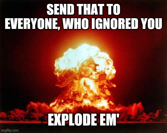 Nuclear Explosion | SEND THAT TO EVERYONE, WHO IGNORED YOU; EXPLODE EM' | image tagged in memes,nuclear explosion | made w/ Imgflip meme maker